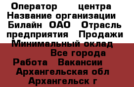 Оператор Call-центра › Название организации ­ Билайн, ОАО › Отрасль предприятия ­ Продажи › Минимальный оклад ­ 35 000 - Все города Работа » Вакансии   . Архангельская обл.,Архангельск г.